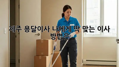제주 용달이사, 나에게 딱 맞는 이사 방법은?